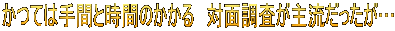 かつては手間と時間のかかる 対面調査が主流だったが…